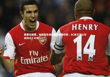 【熊猫体育官方下载】莫雷托披露，加利亚尼或赴国际足联任职，AC米兰否认引进孙兴慜计划