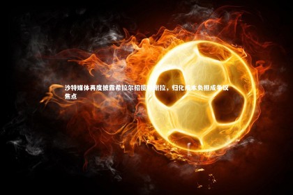 熊猫体育app下载_沙特媒体再度披露希拉尔招揽特谢拉，归化成本负担成争议焦点