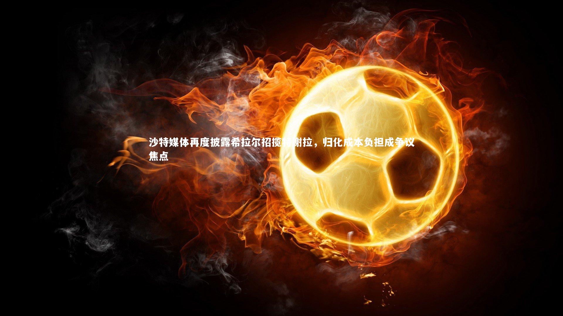 沙特媒体再度披露希拉尔招揽特谢拉，归化成本负担成争议焦点